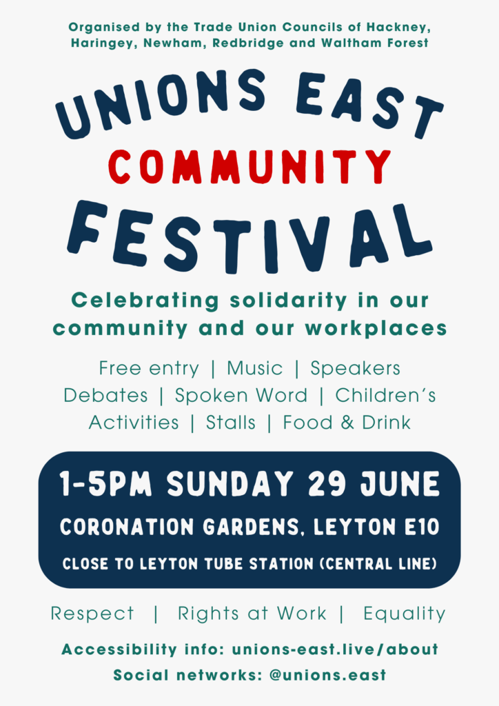 Unions East Community Festival Organised by the Trade Union Councils of Hackney, Haringey, Newham, Redbridge and Waltham Forest Celebrating solidarity in our community and our workplaces Free entry | Music | Speakers Debates | Spoken Word | Children’s Activities | Stalls | Food & Drink 1-5pm Sunday 29 June CORONATION GARDENS, LEYTON E10 close to Leyton tube station (Central line) Respect | Rights at Work | Equality Accessibility info: unions-east.live/about Social networks: @unions.east